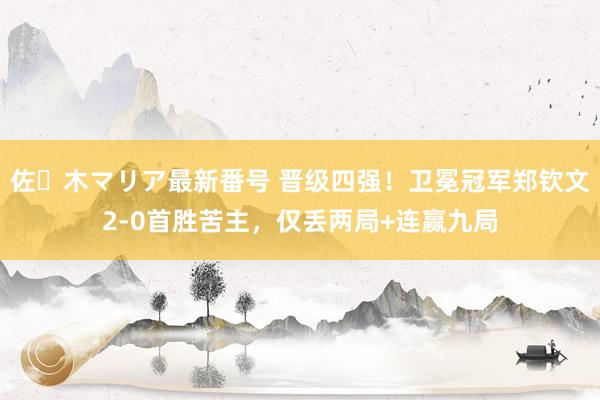 佐々木マリア最新番号 晋级四强！卫冕冠军郑钦文2-0首胜苦主，仅丢两局+连赢九局