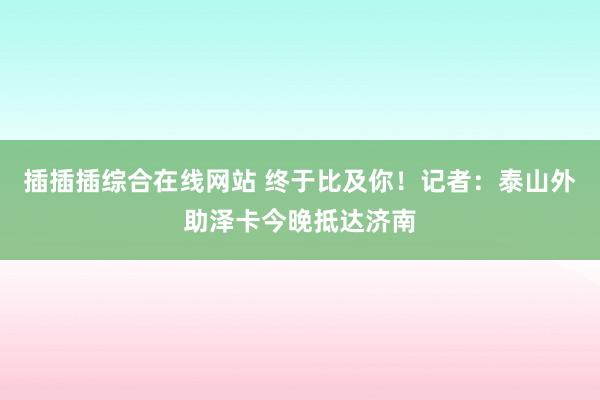 插插插综合在线网站 终于比及你！记者：泰山外助泽卡今晚抵达济南