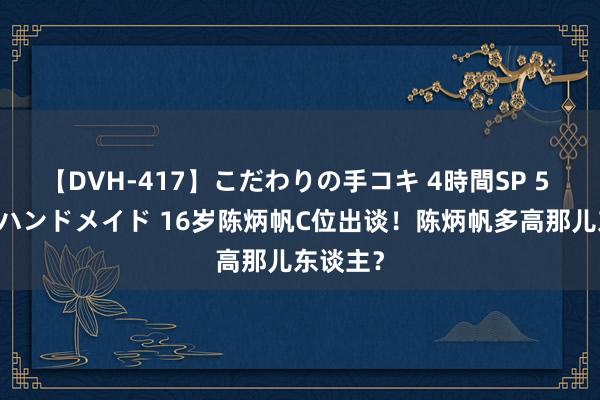 【DVH-417】こだわりの手コキ 4時間SP 5 30人のハンドメイド 16岁陈炳帆C位出谈！陈炳帆多高那儿东谈主？