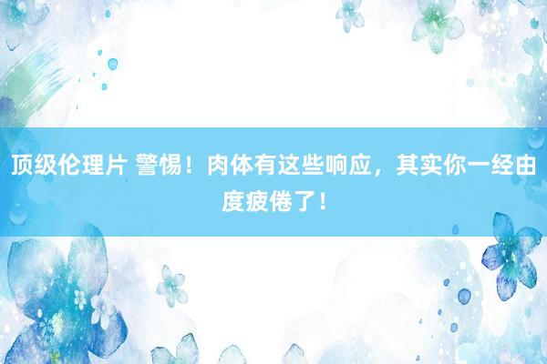 顶级伦理片 警惕！肉体有这些响应，其实你一经由度疲倦了！