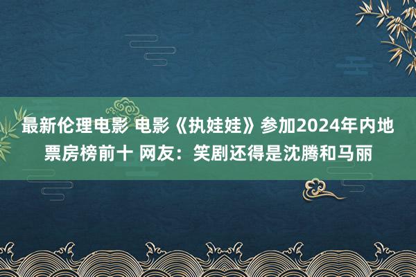 最新伦理电影 电影《执娃娃》参加2024年内地票房榜前十 网友：笑剧还得是沈腾和马丽