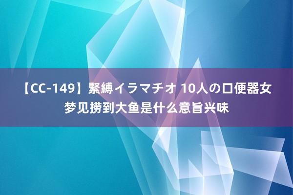 【CC-149】緊縛イラマチオ 10人の口便器女 梦见捞到大鱼是什么意旨兴味