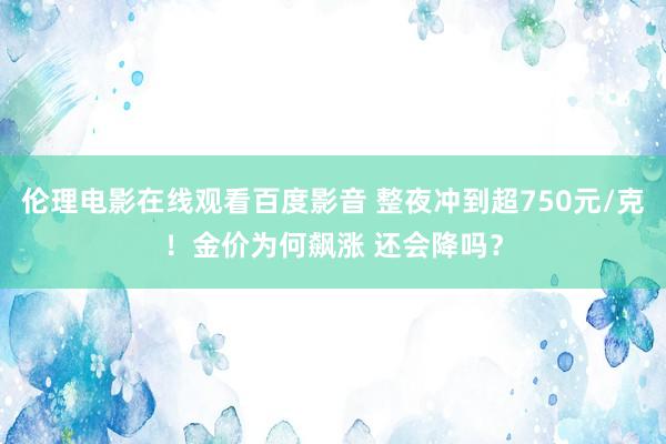 伦理电影在线观看百度影音 整夜冲到超750元/克！金价为何飙涨 还会降吗？