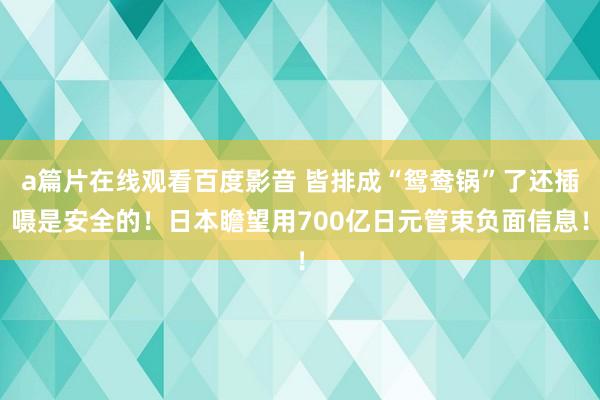 a篇片在线观看百度影音 皆排成“鸳鸯锅”了还插嗫是安全的！日本瞻望用700亿日元管束负面信息！