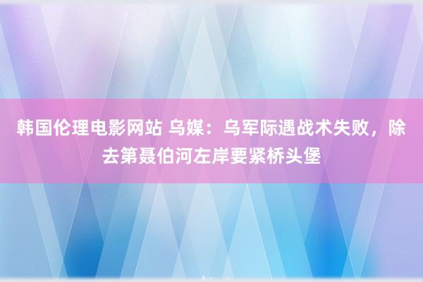 韩国伦理电影网站 乌媒：乌军际遇战术失败，除去第聂伯河左岸要紧桥头堡