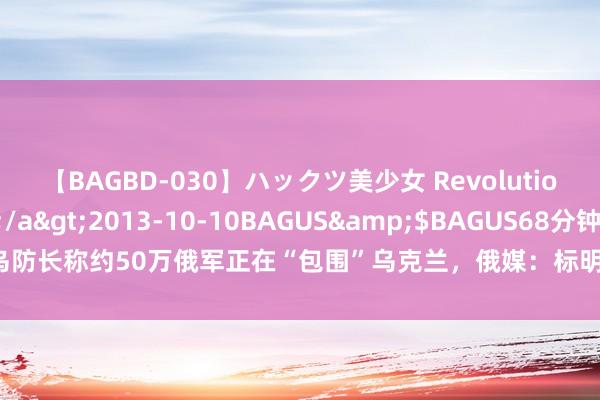 【BAGBD-030】ハックツ美少女 Revolution さくらゆら</a>2013-10-10BAGUS&$BAGUS68分钟 乌防长称约50万俄军正在“包围”乌克兰，俄媒：标明乌在捏续作战方面表里压力剧增