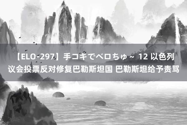 【ELO-297】手コキでベロちゅ～ 12 以色列议会投票反对修复巴勒斯坦国 巴勒斯坦给予责骂