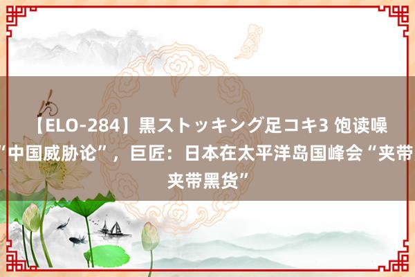 【ELO-284】黒ストッキング足コキ3 饱读噪所谓“中国威胁论”，巨匠：日本在太平洋岛国峰会“夹带黑货”