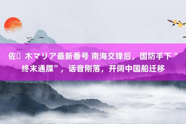 佐々木マリア最新番号 南海交锋后，国防手下“终末通牒”，话音刚落，开阔中国船迁移