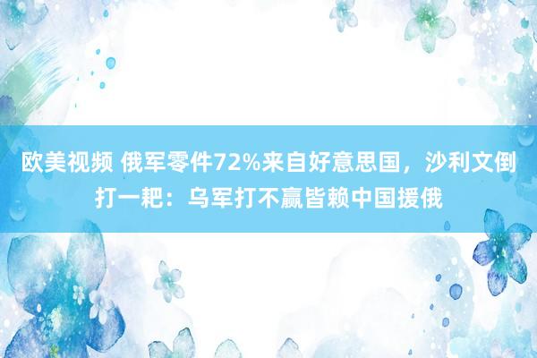 欧美视频 俄军零件72%来自好意思国，沙利文倒打一耙：乌军打不赢皆赖中国援俄