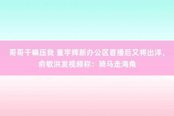 哥哥干嘛压我 董宇辉新办公区首播后又将出洋，俞敏洪发视频称：骑马走海角