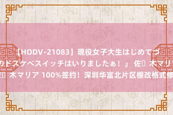 【HODV-21083】現役女子大生はじめてづくしのセックス 『私のドスケベスイッチはいりましたぁ！』 佐々木マリア 100%签约！深圳华富北片区棚改格式修复迈入新阶段