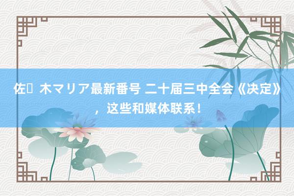 佐々木マリア最新番号 二十届三中全会《决定》，这些和媒体联系！