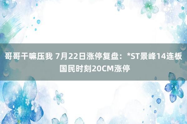 哥哥干嘛压我 7月22日涨停复盘：*ST景峰14连板 国民时刻20CM涨停