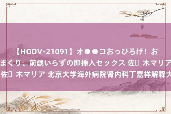 【HODV-21091】オ●●コおっぴろげ！お姉ちゃん 四六時中濡れまくり、前戯いらずの即挿入セックス 佐々木マリア 北京大学海外病院肾内科丁嘉祥解释大家门诊见知