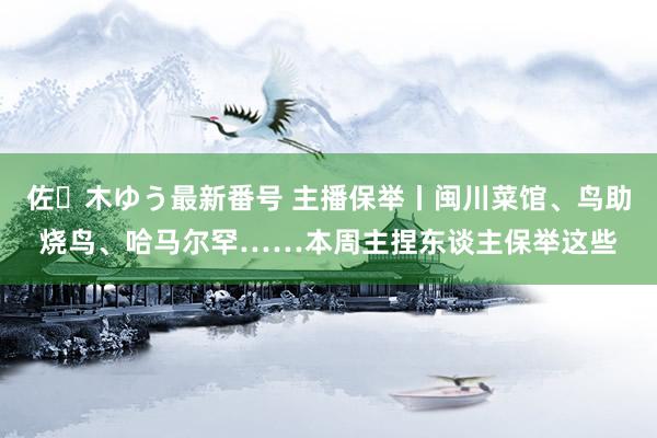 佐々木ゆう最新番号 主播保举丨闽川菜馆、鸟助烧鸟、哈马尔罕……本周主捏东谈主保举这些