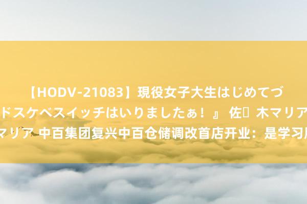 【HODV-21083】現役女子大生はじめてづくしのセックス 『私のドスケベスイッチはいりましたぁ！』 佐々木マリア 中百集团复兴中百仓储调改首店开业：是学习胖东来后的自主调改