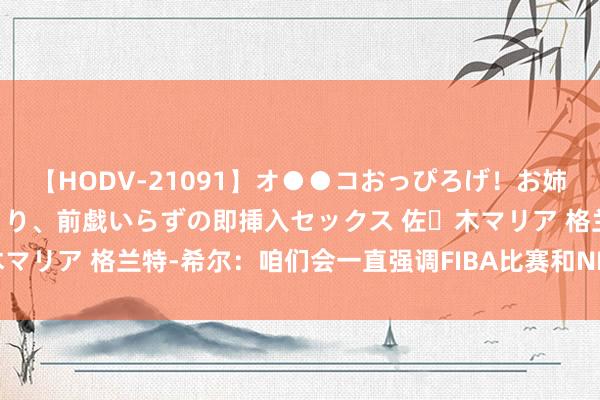 【HODV-21091】オ●●コおっぴろげ！お姉ちゃん 四六時中濡れまくり、前戯いらずの即挿入セックス 佐々木マリア 格兰特-希尔：咱们会一直强调FIBA比赛和NBA比赛的不同