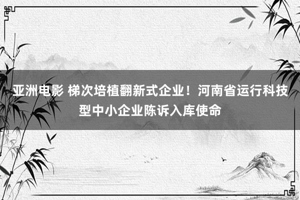 亚洲电影 梯次培植翻新式企业！河南省运行科技型中小企业陈诉入库使命