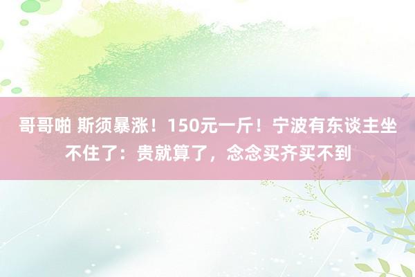 哥哥啪 斯须暴涨！150元一斤！宁波有东谈主坐不住了：贵就算了，念念买齐买不到