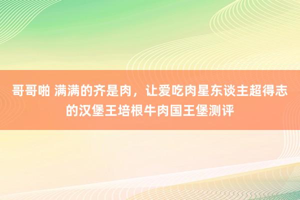 哥哥啪 满满的齐是肉，让爱吃肉星东谈主超得志的汉堡王培根牛肉国王堡测评