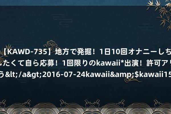 【KAWD-735】地方で発掘！1日10回オナニーしちゃう絶倫少女がセックスしたくて自ら応募！1回限りのkawaii*出演！許可アリAV発売 佐々木ゆう</a>2016-07-24kawaii&$kawaii151分钟 一代“女侠”郑佩佩离世，神内医师：她所患疾病极易误诊！