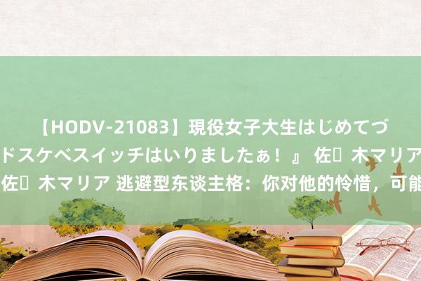 【HODV-21083】現役女子大生はじめてづくしのセックス 『私のドスケベスイッチはいりましたぁ！』 佐々木マリア 逃避型东谈主格：你对他的怜惜，可能是一种惊扰