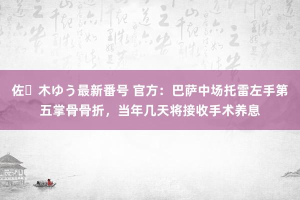 佐々木ゆう最新番号 官方：巴萨中场托雷左手第五掌骨骨折，当年几天将接收手术养息