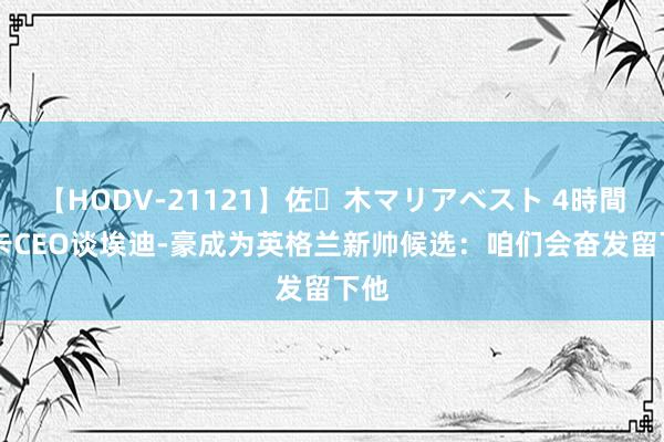 【HODV-21121】佐々木マリアベスト 4時間 纽卡CEO谈埃迪-豪成为英格兰新帅候选：咱们会奋发留下他