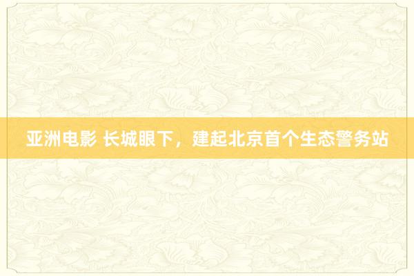 亚洲电影 长城眼下，建起北京首个生态警务站