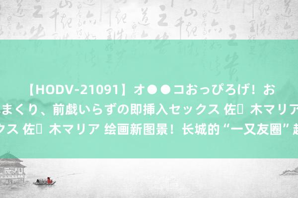 【HODV-21091】オ●●コおっぴろげ！お姉ちゃん 四六時中濡れまくり、前戯いらずの即挿入セックス 佐々木マリア 绘画新图景！长城的“一又友圈”越来越大