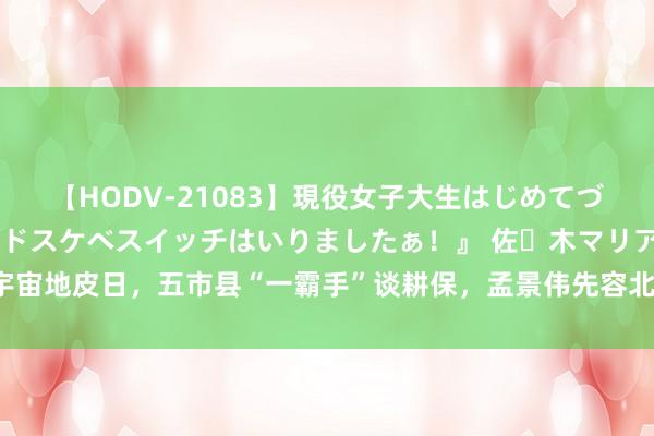 【HODV-21083】現役女子大生はじめてづくしのセックス 『私のドスケベスイッチはいりましたぁ！』 佐々木マリア 宇宙地皮日，五市县“一霸手”谈耕保，孟景伟先容北京城市副中心耕地保护请示