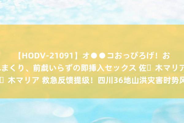 【HODV-21091】オ●●コおっぴろげ！お姉ちゃん 四六時中濡れまくり、前戯いらずの即挿入セックス 佐々木マリア 救急反馈提级！四川36地山洪灾害时势风险达红色预警