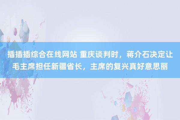 插插插综合在线网站 重庆谈判时，蒋介石决定让毛主席担任新疆省长，主席的复兴真好意思丽