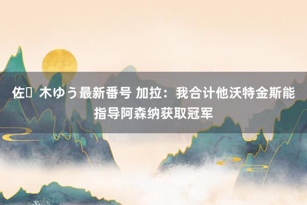 佐々木ゆう最新番号 加拉：我合计他沃特金斯能指导阿森纳获取冠军