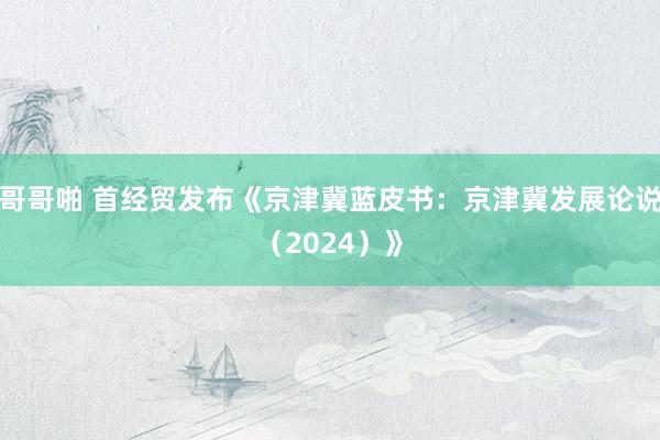 哥哥啪 首经贸发布《京津冀蓝皮书：京津冀发展论说（2024）》