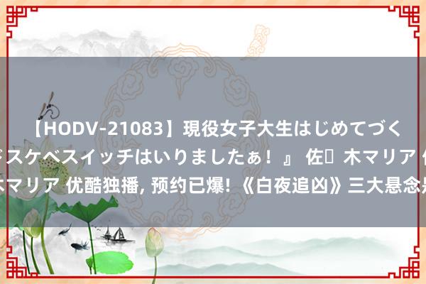 【HODV-21083】現役女子大生はじめてづくしのセックス 『私のドスケベスイッチはいりましたぁ！』 佐々木マリア 优酷独播， 预约已爆! 《白夜追凶》三大悬念是时候解密了!