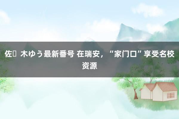 佐々木ゆう最新番号 在瑞安，“家门口”享受名校资源