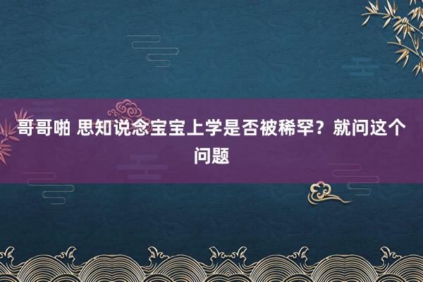 哥哥啪 思知说念宝宝上学是否被稀罕？就问这个问题