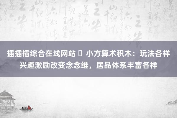 插插插综合在线网站 ​小方算术积木：玩法各样兴趣激励改变念念维，居品体系丰富各样