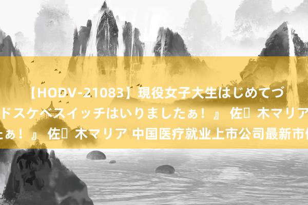 【HODV-21083】現役女子大生はじめてづくしのセックス 『私のドスケベスイッチはいりましたぁ！』 佐々木マリア 中国医疗就业上市公司最新市值榜