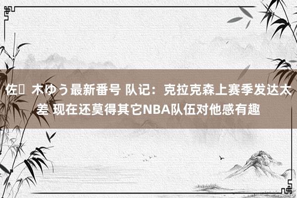 佐々木ゆう最新番号 队记：克拉克森上赛季发达太差 现在还莫得其它NBA队伍对他感有趣