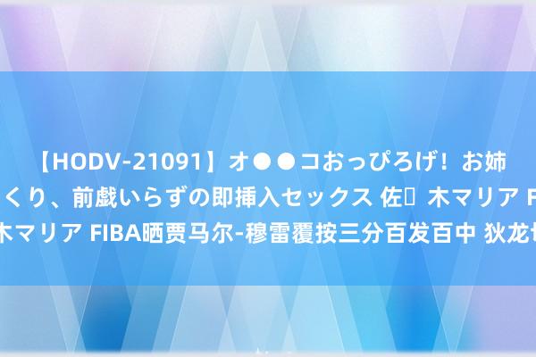 【HODV-21091】オ●●コおっぴろげ！お姉ちゃん 四六時中濡れまくり、前戯いらずの即挿入セックス 佐々木マリア FIBA晒贾马尔-穆雷覆按三分百发百中 狄龙切身为其捡球