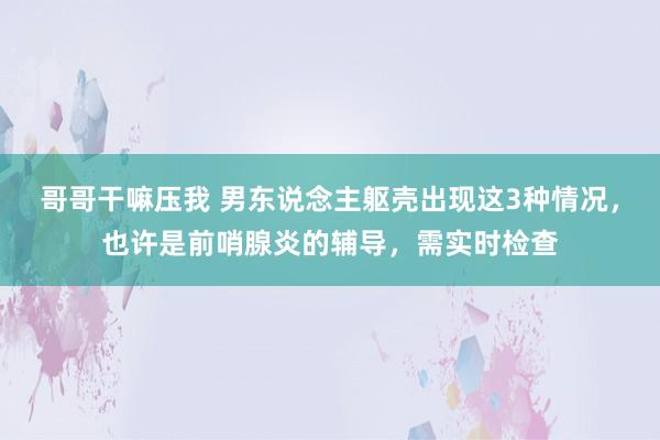 哥哥干嘛压我 男东说念主躯壳出现这3种情况，也许是前哨腺炎的辅导，需实时检查