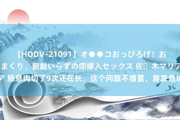 【HODV-21091】オ●●コおっぴろげ！お姉ちゃん 四六時中濡れまくり、前戯いらずの即挿入セックス 佐々木マリア 肠息肉切了9次还在长，这个问题不措置，复发危境一直在 这个患者是肠息