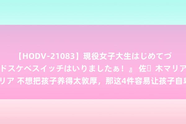 【HODV-21083】現役女子大生はじめてづくしのセックス 『私のドスケベスイッチはいりましたぁ！』 佐々木マリア 不想把孩子养得太敦厚，那这4件容易让孩子自卑的事，就别再作念了