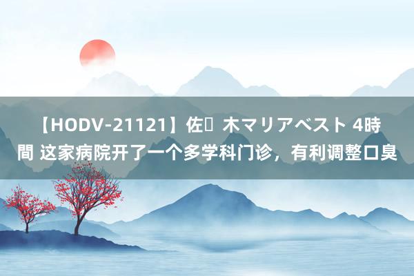 【HODV-21121】佐々木マリアベスト 4時間 这家病院开了一个多学科门诊，有利调整口臭