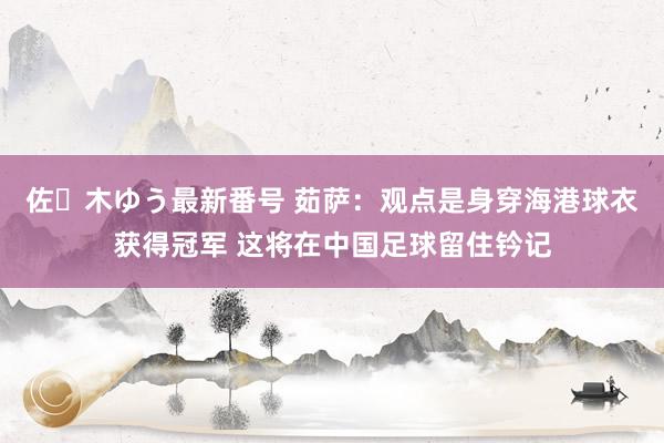 佐々木ゆう最新番号 茹萨：观点是身穿海港球衣获得冠军 这将在中国足球留住钤记