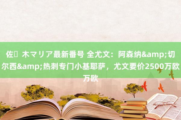 佐々木マリア最新番号 全尤文：阿森纳&切尔西&热刺专门小基耶萨，尤文要价2500万欧