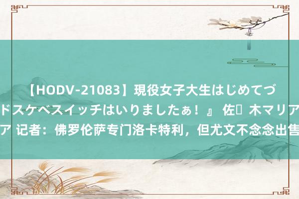 【HODV-21083】現役女子大生はじめてづくしのセックス 『私のドスケベスイッチはいりましたぁ！』 佐々木マリア 记者：佛罗伦萨专门洛卡特利，但尤文不念念出售球员&更不会出租